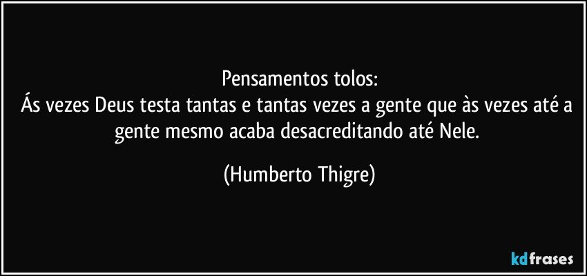 Pensamentos tolos:
Ás vezes Deus testa tantas e tantas vezes a gente que às vezes até a gente mesmo acaba desacreditando até Nele. (Humberto Thigre)