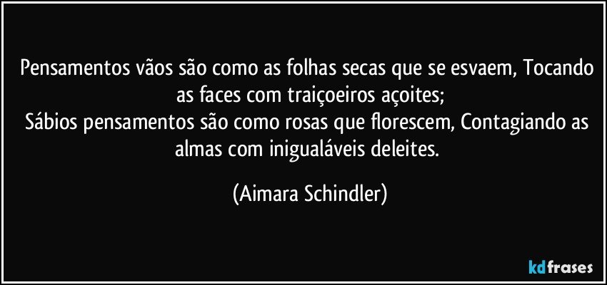 Pensamentos vãos são como as folhas secas que se esvaem, Tocando as faces com traiçoeiros açoites;
Sábios pensamentos são como rosas que florescem,  Contagiando as almas com inigualáveis deleites. (Aimara Schindler)