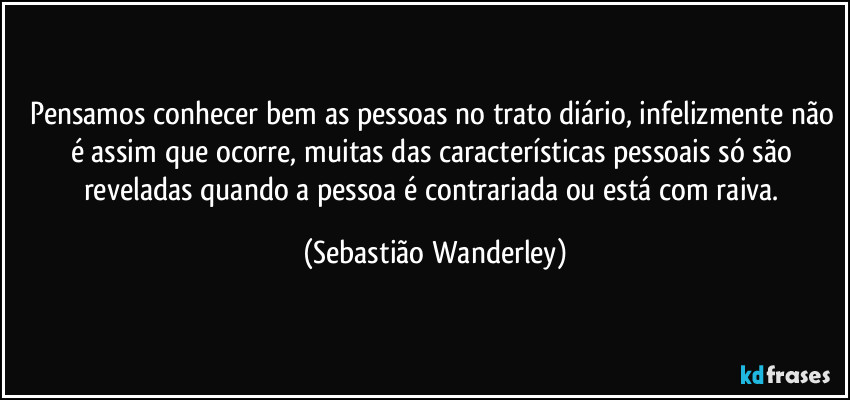 Pensamos conhecer bem as pessoas no trato diário, infelizmente não é assim que ocorre, muitas das características pessoais só são reveladas quando a pessoa é contrariada ou está com raiva. (Sebastião Wanderley)