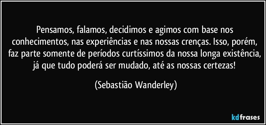 Pensamos, falamos, decidimos e agimos com base nos conhecimentos, nas experiências e nas nossas crenças. Isso, porém, faz parte somente de períodos curtíssimos da nossa longa existência, já que tudo poderá ser mudado, até as nossas certezas! (Sebastião Wanderley)