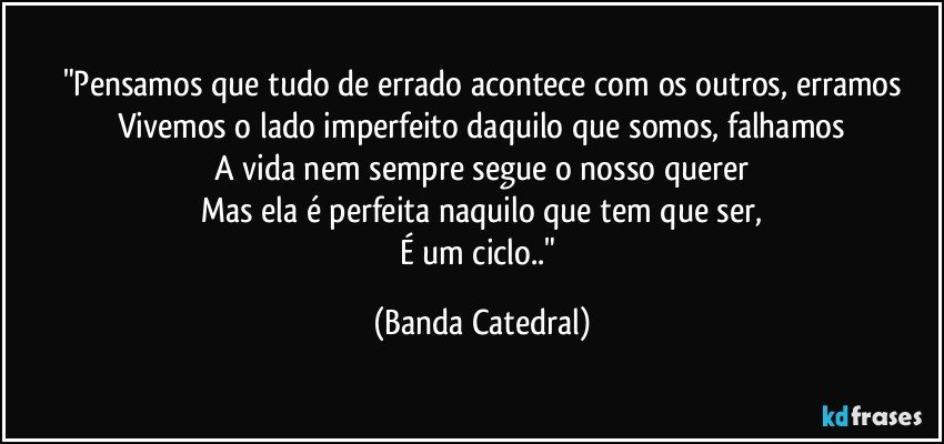 "Pensamos que tudo de errado acontece com os outros, erramos
Vivemos o lado imperfeito daquilo que somos, falhamos
A vida nem sempre segue o nosso querer
Mas ela é perfeita naquilo que tem que ser,
É um ciclo.." (Banda Catedral)