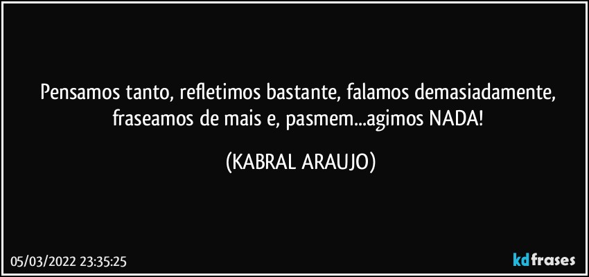 Pensamos tanto, refletimos bastante, falamos demasiadamente, fraseamos de mais e, pasmem...agimos NADA! (KABRAL ARAUJO)