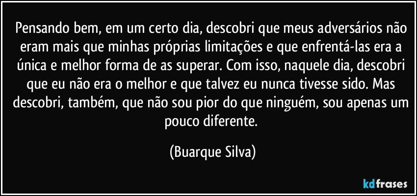 Pensando bem, em um certo dia, descobri que meus adversários não eram mais que minhas próprias limitações e que enfrentá-las era a única e melhor forma de as superar. Com isso, naquele dia, descobri que eu não era o melhor e que talvez eu nunca tivesse sido. Mas descobri, também, que não sou pior do que ninguém, sou apenas um pouco diferente. (Buarque Silva)