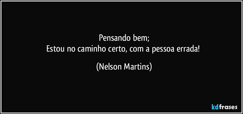 Pensando bem;
Estou no caminho certo, com a pessoa errada! (Nelson Martins)