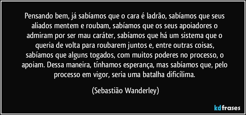 Pensando bem, já sabíamos que o cara é ladrão, sabíamos que seus aliados mentem e roubam, sabíamos que os seus apoiadores o admiram por ser mau caráter, sabíamos que há um sistema que o queria de volta para roubarem juntos e, entre outras coisas, sabíamos que alguns togados, com muitos poderes no processo, o apoiam. Dessa maneira, tínhamos esperança, mas sabíamos que, pelo processo em vigor, seria uma batalha dificílima. (Sebastião Wanderley)