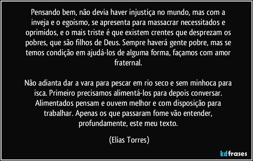 Pensando bem, não devia haver injustiça no mundo, mas com a inveja e o egoísmo, se apresenta para massacrar necessitados e oprimidos, e o mais triste é que existem crentes que desprezam os pobres, que são filhos de Deus. Sempre haverá gente pobre, mas se temos condição em ajudá-los de alguma forma, façamos com amor fraternal. 

Não adianta dar a vara para pescar em rio seco e sem minhoca para isca. Primeiro precisamos alimentá-los para depois conversar. Alimentados pensam e ouvem melhor e com disposição para trabalhar. Apenas os que passaram fome vão entender, profundamente, este meu texto. (Elias Torres)