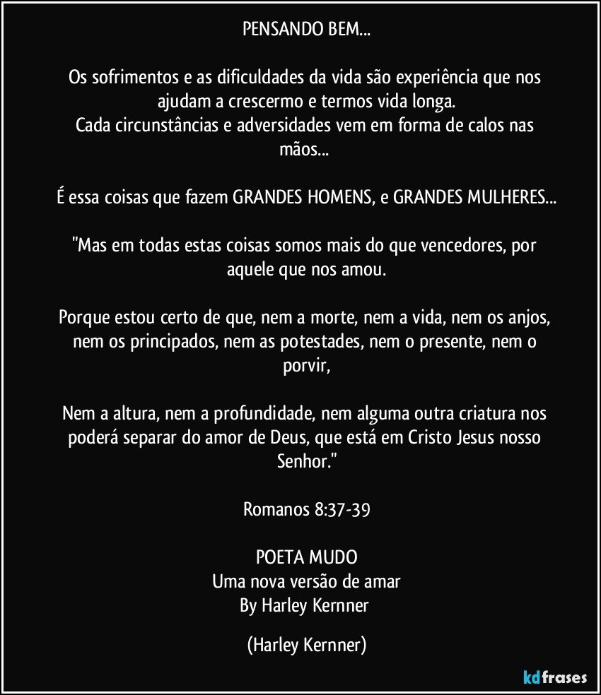 PENSANDO BEM...

Os sofrimentos e as dificuldades da vida são experiência que nos ajudam a crescermo e termos vida longa.
Cada circunstâncias e adversidades vem em forma de calos nas mãos... 

É essa coisas que fazem GRANDES HOMENS, e GRANDES MULHERES...

"Mas em todas estas coisas somos mais do que vencedores, por aquele que nos amou.

Porque estou certo de que, nem a morte, nem a vida, nem os anjos, nem os principados, nem as potestades, nem o presente, nem o porvir,

Nem a altura, nem a profundidade, nem alguma outra criatura nos poderá separar do amor de Deus, que está em Cristo Jesus nosso Senhor."

Romanos 8:37-39

POETA MUDO
Uma nova versão de amar
By Harley Kernner (Harley Kernner)