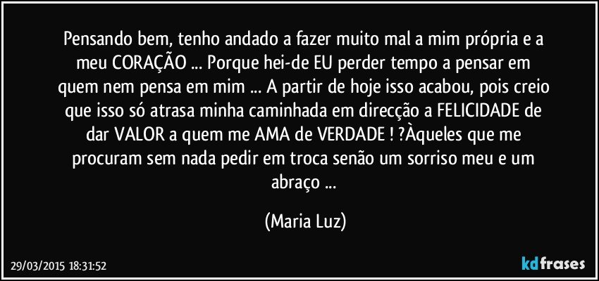 Pensando bem, tenho andado a fazer muito mal a mim própria e a meu CORAÇÃO  ... Porque hei-de EU perder tempo a pensar em quem nem pensa em mim ... A partir de hoje isso acabou, pois creio que isso só atrasa minha caminhada em direcção a FELICIDADE de dar VALOR  a quem me AMA de VERDADE ! ?Àqueles que me procuram sem nada pedir em troca senão um sorriso meu e um abraço ... (Maria Luz)