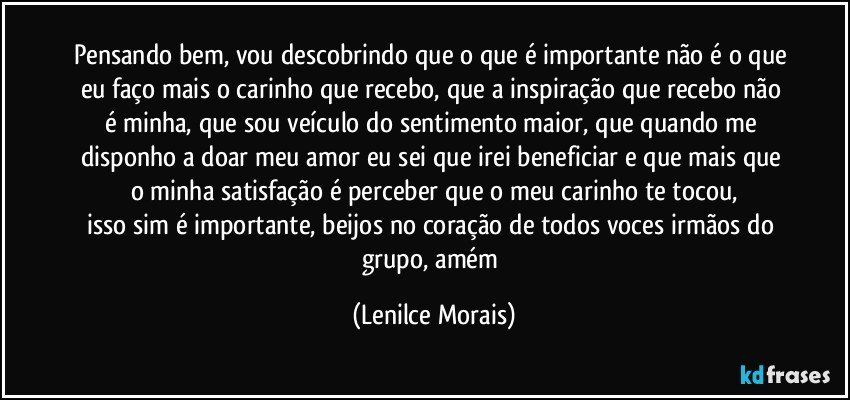 pensando bem, vou descobrindo que o que é importante não é o que eu faço mais o carinho que recebo, que a inspiração que recebo não é minha, que sou veículo do sentimento maior, que quando me disponho a doar meu amor eu sei que irei beneficiar e que mais que o minha satisfação é perceber que o meu carinho te tocou,
isso sim é importante, beijos no coração de todos voces irmãos do grupo, amém (Lenilce Morais)