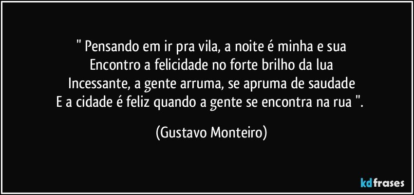 " Pensando em ir pra vila, a noite é minha e sua
Encontro a felicidade no forte brilho da lua
Incessante, a gente arruma, se apruma de saudade
E a cidade é feliz quando a gente se encontra na rua ". (Gustavo Monteiro)