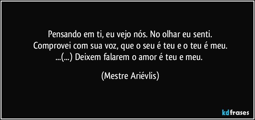 Pensando em ti, eu vejo nós. No olhar eu senti.
Comprovei com sua voz, que o seu é teu e o teu é meu.
...(...) Deixem falarem o amor é teu e meu. (Mestre Ariévlis)