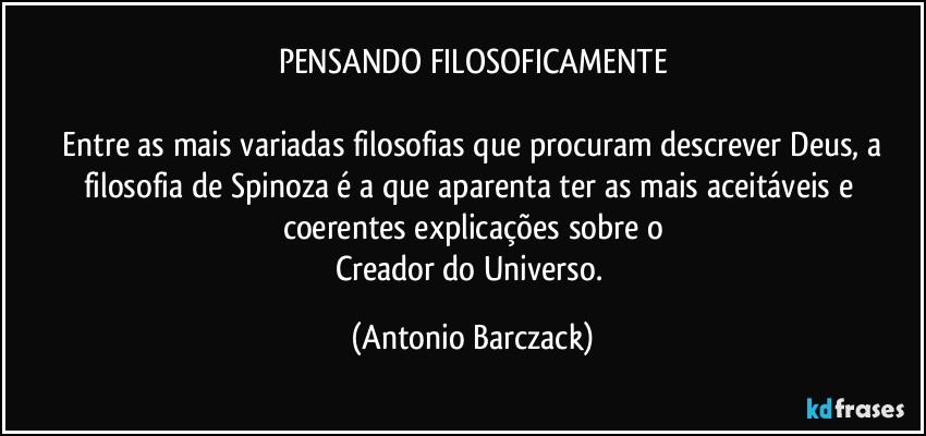 PENSANDO FILOSOFICAMENTE

⁠Entre as mais variadas filosofias que procuram descrever Deus, a filosofia de Spinoza é a que aparenta ter as mais aceitáveis e coerentes explicações sobre o
Creador do Universo. (Antonio Barczack)