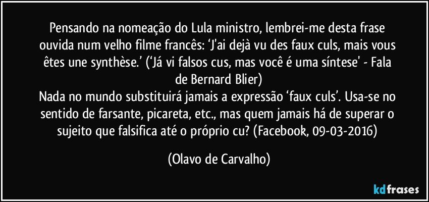 Pensando na nomeação do Lula ministro, lembrei-me desta frase ouvida num velho filme francês: ‘J'ai dejà vu des faux culs, mais vous êtes une synthèse.’ (‘Já vi falsos cus, mas você é uma síntese' - Fala de Bernard Blier)
Nada no mundo substituirá jamais a expressão ‘faux culs’. Usa-se no sentido de farsante, picareta, etc., mas quem jamais há de superar o sujeito que falsifica até o próprio cu? (Facebook, 09-03-2016) (Olavo de Carvalho)