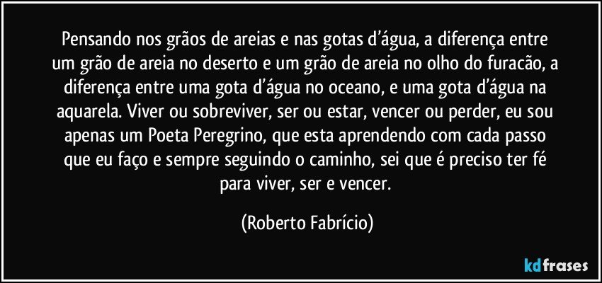 Pensando nos grãos de areias e nas gotas d’água, a diferença entre um grão de areia no deserto e um grão de areia no olho do furacão, a diferença entre uma gota d’água no oceano, e uma gota d’água na aquarela. Viver ou sobreviver, ser ou estar, vencer ou perder, eu sou apenas um Poeta Peregrino, que esta aprendendo com cada passo que eu faço e sempre seguindo o caminho, sei que é preciso ter fé para viver, ser e vencer. (Roberto Fabrício)