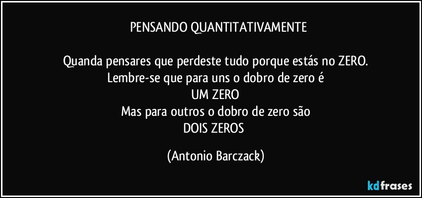⁠⁠PENSANDO QUANTITATIVAMENTE

Quanda pensares que perdeste tudo porque estás no ZERO.
Lembre-se que para uns o dobro de zero é
UM ZERO
Mas para outros o dobro de zero são
DOIS ZEROS (Antonio Barczack)