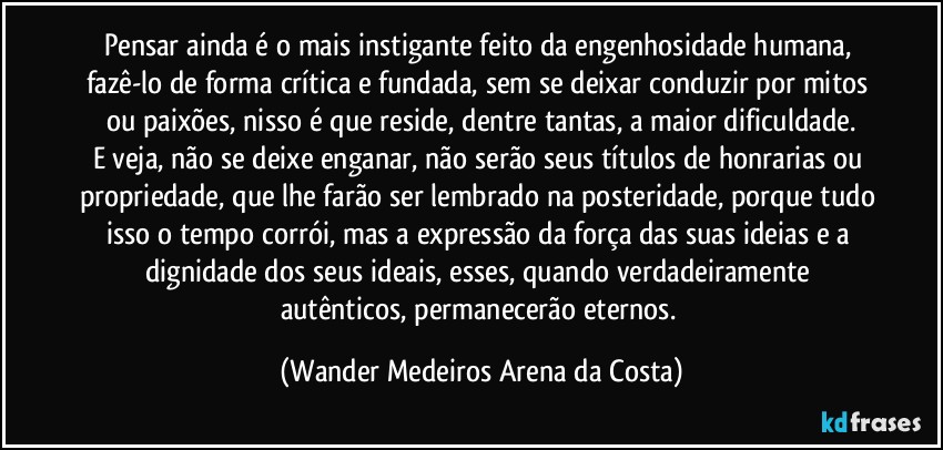 Pensar ainda é o mais instigante feito da engenhosidade humana, fazê-lo de forma crítica e fundada, sem se deixar conduzir por mitos ou paixões, nisso é que reside, dentre tantas, a maior dificuldade.
E veja, não se deixe enganar, não serão seus títulos de honrarias ou propriedade, que lhe farão ser lembrado na posteridade, porque tudo isso o tempo corrói, mas a expressão da força das suas ideias e a dignidade dos seus ideais, esses, quando verdadeiramente autênticos, permanecerão eternos. (Wander Medeiros Arena da Costa)