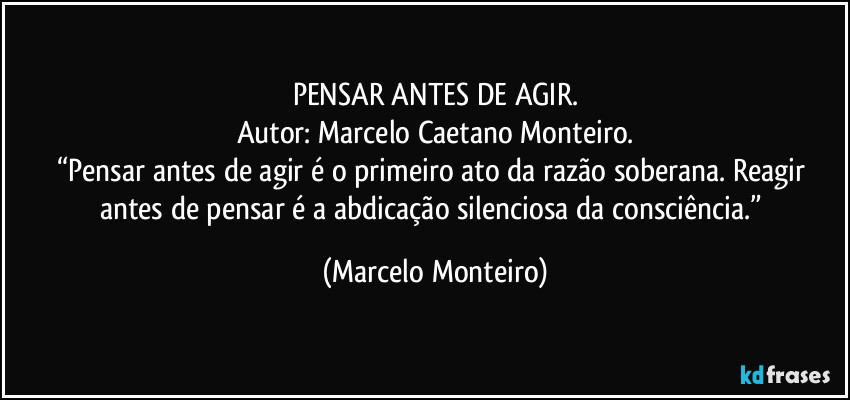 PENSAR ANTES DE AGIR.
Autor: Marcelo Caetano Monteiro.
“Pensar antes de agir é o primeiro ato da razão soberana. Reagir antes de pensar é a abdicação silenciosa da consciência.” (Marcelo Monteiro)