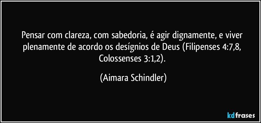 Pensar com clareza, com sabedoria, é agir dignamente, e viver plenamente de acordo os desígnios de Deus (Filipenses 4:7,8, Colossenses 3:1,2). (Aimara Schindler)