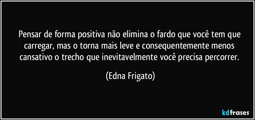 Pensar de forma positiva não elimina o fardo que você tem que carregar, mas o torna mais leve e consequentemente menos cansativo o trecho que inevitavelmente você precisa percorrer. (Edna Frigato)