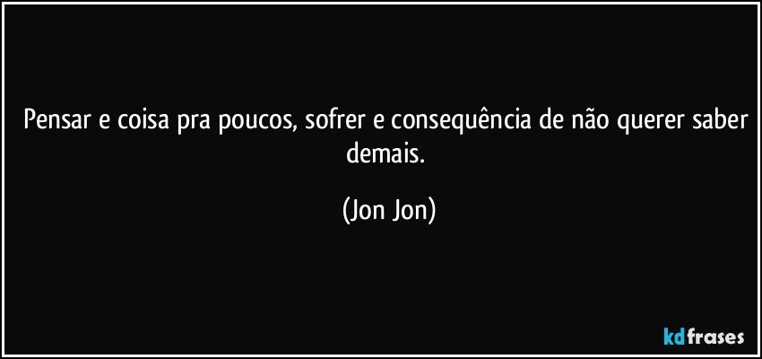 pensar e coisa pra poucos, sofrer e consequência de não querer saber demais. (Jon Jon)