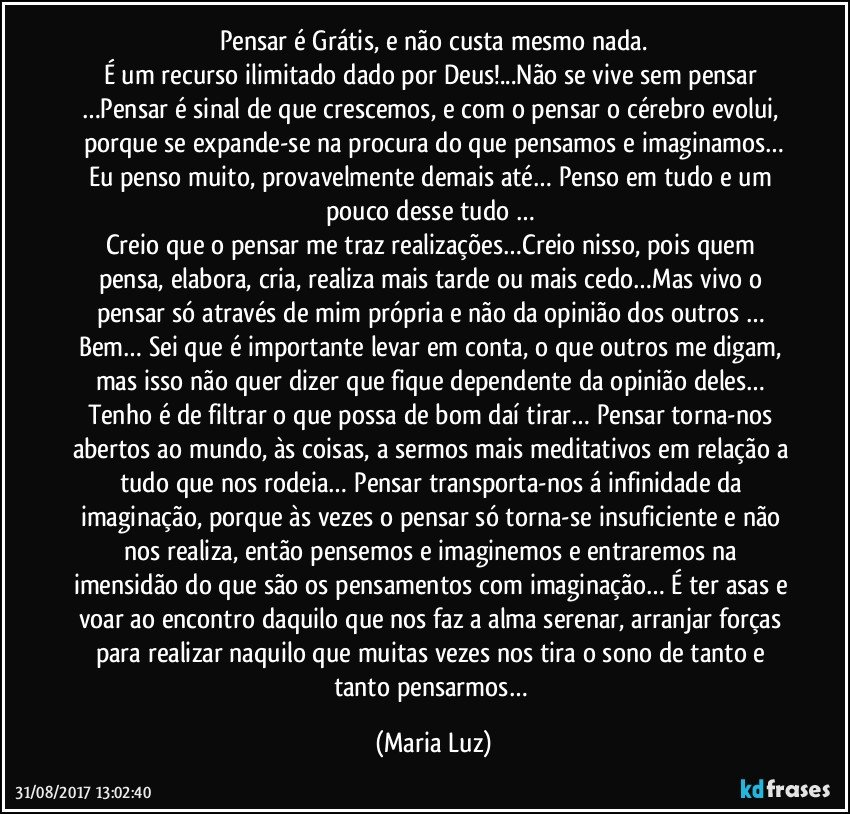 Pensar é Grátis, e não custa mesmo nada.
É um recurso ilimitado dado por Deus!...Não se vive sem pensar …Pensar é sinal de que crescemos, e com o pensar o cérebro evolui, porque se expande-se na procura do que pensamos e imaginamos…
Eu penso muito, provavelmente demais até… Penso em tudo e um pouco desse tudo … 
Creio que o pensar me traz realizações…Creio nisso, pois quem pensa, elabora, cria, realiza mais tarde ou mais cedo…Mas vivo o pensar só através de mim própria e não da opinião dos outros … Bem… Sei que é importante levar em conta, o que outros me digam, mas isso não quer dizer que fique dependente da opinião deles… Tenho é de filtrar o que possa de bom daí tirar… Pensar torna-nos abertos ao mundo, às coisas, a sermos mais meditativos em relação a tudo que nos rodeia… Pensar transporta-nos á infinidade da imaginação, porque às vezes o pensar só torna-se insuficiente e não nos realiza, então pensemos e imaginemos e entraremos na imensidão do que são os pensamentos com imaginação… É ter asas e voar ao encontro daquilo que nos faz a alma serenar, arranjar forças para realizar naquilo que muitas vezes nos tira o sono de tanto e tanto pensarmos… (Maria Luz)