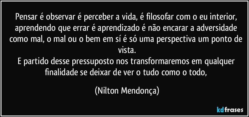 Pensar é observar é perceber a vida, é filosofar com o eu interior, aprendendo que errar é aprendizado é não encarar a adversidade como mal, o mal ou o bem em sí é só uma perspectiva um ponto de vista.
E partido desse pressuposto nos transformaremos em qualquer finalidade se deixar de ver o tudo como o todo, (Nilton Mendonça)