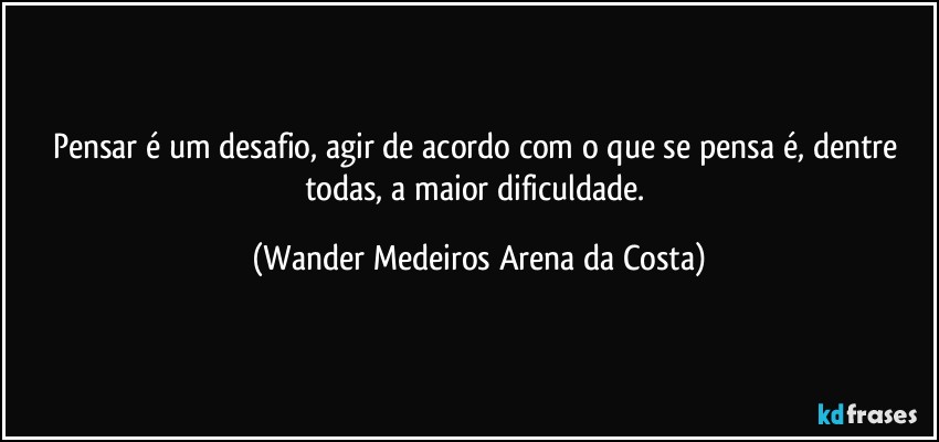 Pensar é um desafio, agir de acordo com o que se pensa é, dentre todas, a maior dificuldade. (Wander Medeiros Arena da Costa)