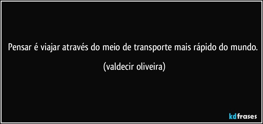 Pensar é viajar através do meio de transporte mais rápido do mundo. (valdecir oliveira)