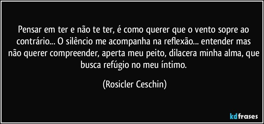 Pensar em ter e não te ter, é como querer que o vento sopre ao contrário... O silêncio me acompanha  na reflexão... entender mas não querer compreender, aperta meu peito, dilacera minha alma, que busca refúgio no meu íntimo. (Rosicler Ceschin)