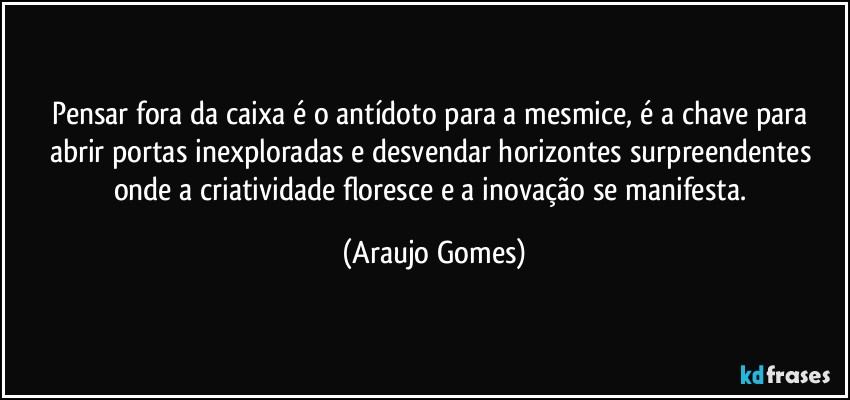 Pensar fora da caixa é o antídoto para a mesmice, é a chave para abrir portas inexploradas e desvendar horizontes surpreendentes onde a criatividade floresce e a inovação se manifesta. (Araujo Gomes)