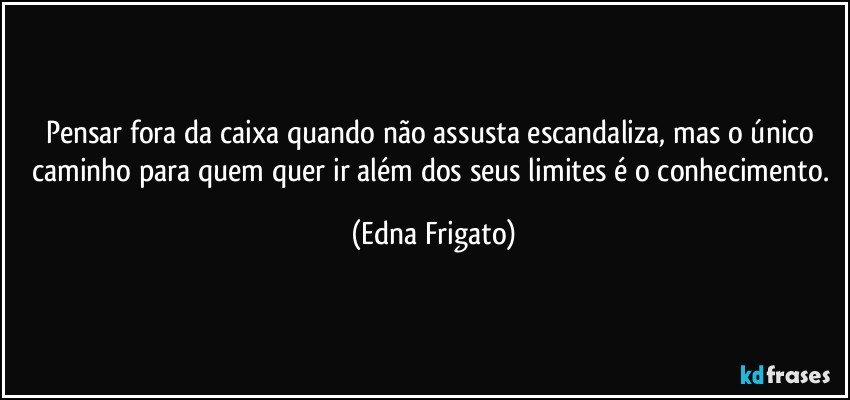 Pensar fora da caixa quando não assusta escandaliza, mas o único caminho para quem quer ir além dos seus limites é o conhecimento. (Edna Frigato)