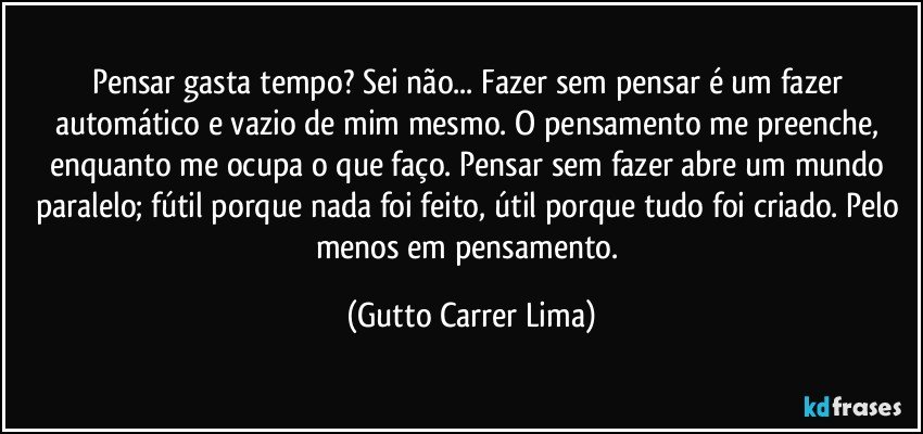 Pensar gasta tempo? Sei não... Fazer sem pensar é um fazer automático e vazio de mim mesmo. O pensamento me preenche, enquanto me ocupa o que faço. Pensar sem fazer abre um mundo paralelo; fútil porque nada foi feito, útil porque tudo foi criado. Pelo menos em pensamento. (Gutto Carrer Lima)