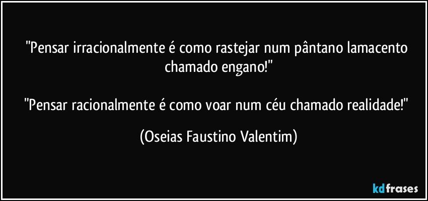 "Pensar irracionalmente é como rastejar num pântano lamacento chamado engano!"

"Pensar racionalmente é como voar num céu chamado realidade!" (Oseias Faustino Valentim)