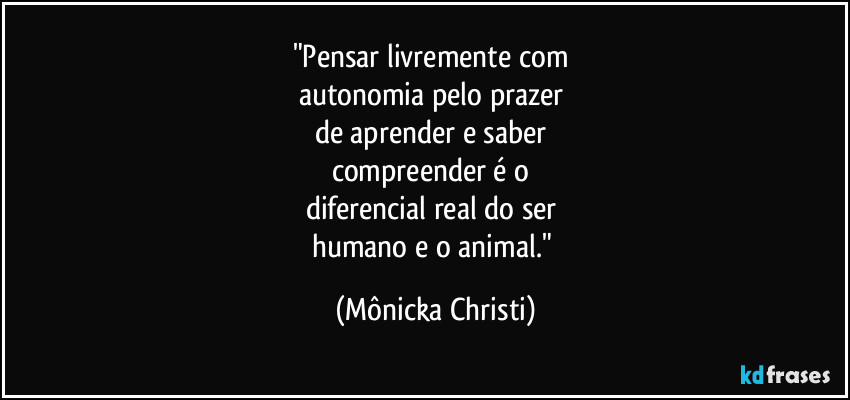 "Pensar livremente com
autonomia pelo prazer
de aprender e saber
compreender é o
diferencial real do ser
humano e o animal." (Mônicka Christi)