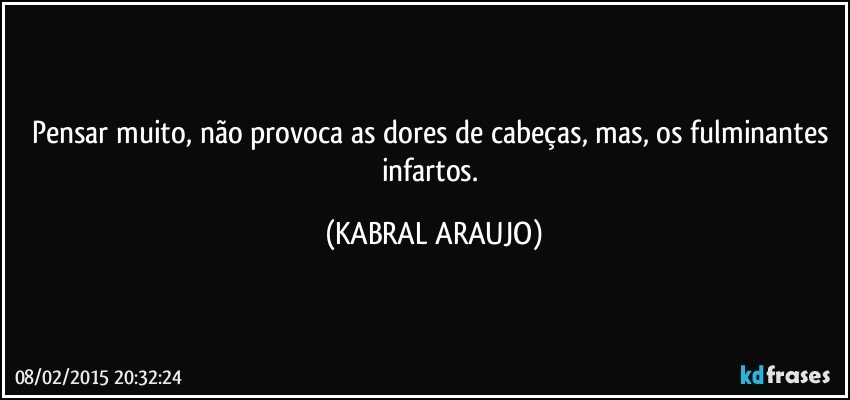 Pensar muito, não provoca as dores de cabeças, mas, os fulminantes infartos. (KABRAL ARAUJO)