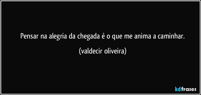 ⁠Pensar na alegria da chegada é o que me anima a caminhar. (valdecir oliveira)