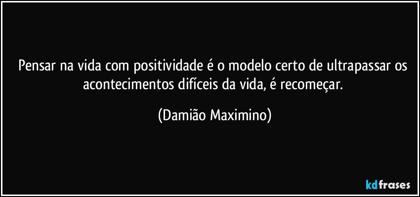 Pensar na vida com positividade é o modelo certo de ultrapassar os acontecimentos difíceis da vida, é recomeçar. (Damião Maximino)