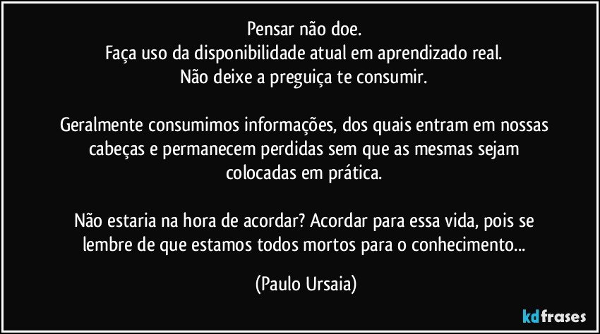 Pensar não doe. 
Faça uso da disponibilidade atual em aprendizado real. 
Não deixe a preguiça te consumir. 

Geralmente consumimos informações, dos quais entram em nossas cabeças e permanecem perdidas sem que as mesmas sejam colocadas em prática. 

Não estaria na hora de acordar? Acordar para essa vida, pois se lembre de que estamos todos mortos para o conhecimento... (Paulo Ursaia)