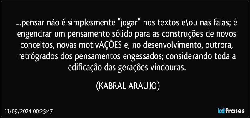 ...pensar não é simplesmente "jogar" nos textos e\ou nas falas; é engendrar um pensamento sólido para as construções de novos conceitos, novas motivAÇÕES e, no desenvolvimento, outrora, retrógrados dos pensamentos engessados; considerando toda a edificação das gerações vindouras. (KABRAL ARAUJO)