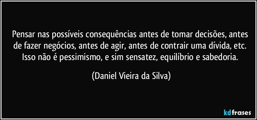 Pensar nas possíveis consequências antes de tomar decisões, antes de fazer negócios, antes de agir, antes de contrair uma dívida, etc. Isso não é pessimismo, e sim sensatez, equilíbrio e sabedoria. (Daniel Vieira da Silva)