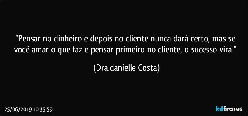 "Pensar no dinheiro e depois no cliente nunca dará certo, mas se você amar o que faz e pensar primeiro no cliente, o sucesso virá." (Dra.danielle Costa)