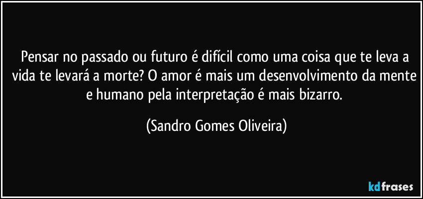 Pensar no passado ou futuro é difícil como uma coisa que te leva a vida te levará a morte? O amor é mais um desenvolvimento da mente e humano pela interpretação é mais bizarro. (Sandro Gomes Oliveira)