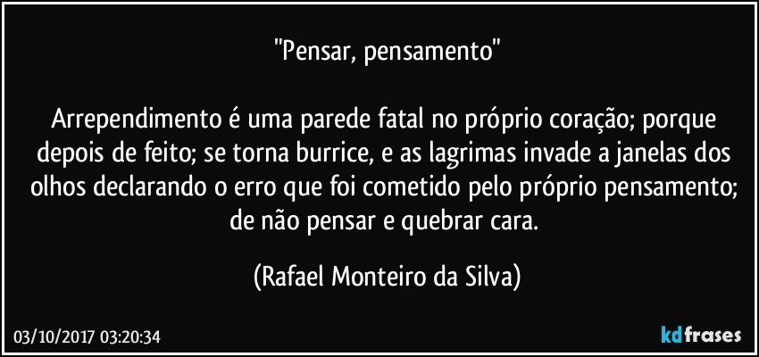 "Pensar, pensamento"

Arrependimento é uma parede fatal no próprio coração; porque depois de feito; se torna burrice, e as lagrimas invade a janelas dos olhos declarando o erro que foi cometido pelo próprio pensamento; de não pensar e quebrar cara. (Rafael Monteiro da Silva)