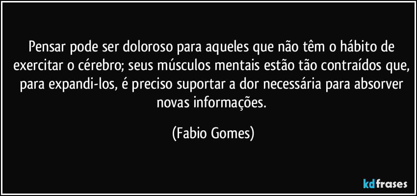 Pensar pode ser doloroso para aqueles que não têm o hábito de exercitar o cérebro; seus músculos mentais estão tão contraídos que, para expandi-los, é preciso suportar a dor necessária para absorver novas informações. (Fabio Gomes)