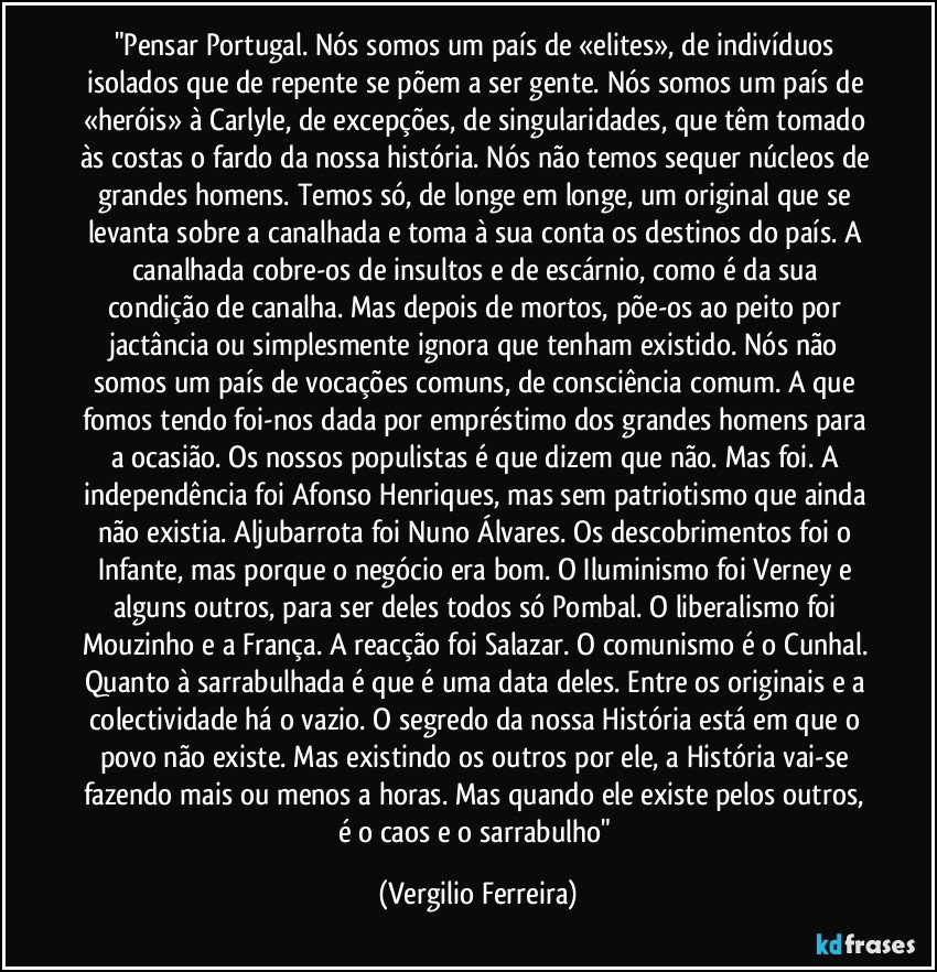 "Pensar Portugal. Nós somos um país de «elites», de indivíduos isolados que de repente se põem a ser gente. Nós somos um país de «heróis» à Carlyle, de excepções, de singularidades, que têm tomado às costas o fardo da nossa história. Nós não temos sequer núcleos de grandes homens. Temos só, de longe em longe, um original que se levanta sobre a canalhada e toma à sua conta os destinos do país. A canalhada cobre-os de insultos e de escárnio, como é da sua condição de canalha. Mas depois de mortos, põe-os ao peito por jactância ou simplesmente ignora que tenham existido. Nós não somos um país de vocações comuns, de consciência comum. A que fomos tendo foi-nos dada por empréstimo dos grandes homens para a ocasião. Os nossos populistas é que dizem que não. Mas foi. A independência foi Afonso Henriques, mas sem patriotismo que ainda não existia. Aljubarrota foi Nuno Álvares. Os descobrimentos foi o Infante, mas porque o negócio era bom. O Iluminismo foi Verney e alguns outros, para ser deles todos só Pombal. O liberalismo foi Mouzinho e a França. A reacção foi Salazar. O comunismo é o Cunhal. Quanto à sarrabulhada é que é uma data deles. Entre os originais e a colectividade há o vazio. O segredo da nossa História está em que o povo não existe. Mas existindo os outros por ele, a História vai-se fazendo mais ou menos a horas. Mas quando ele existe pelos outros, é o caos e o sarrabulho" (Vergilio Ferreira)