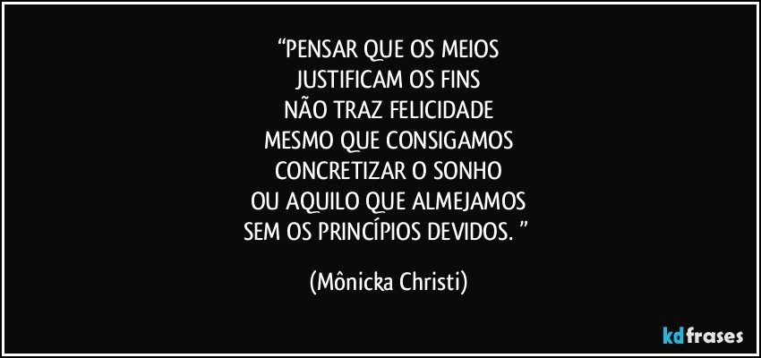 “PENSAR QUE OS MEIOS
JUSTIFICAM OS FINS
NÃO TRAZ FELICIDADE
MESMO QUE CONSIGAMOS
CONCRETIZAR O SONHO
OU AQUILO QUE ALMEJAMOS
SEM OS PRINCÍPIOS DEVIDOS. ” (Mônicka Christi)