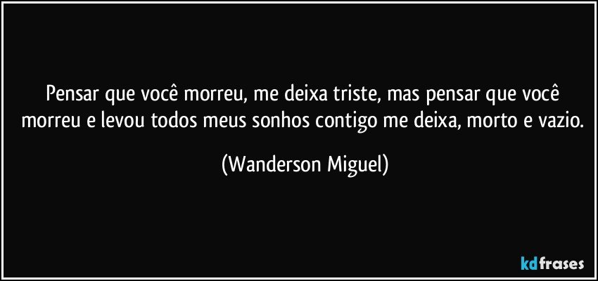 Pensar que você morreu, me deixa triste, mas pensar que você morreu e levou todos meus sonhos contigo me deixa, morto e vazio. (Wanderson Miguel)