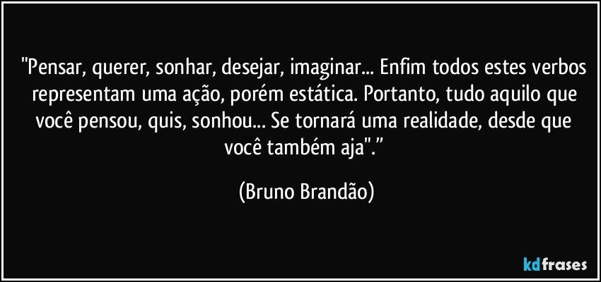 "Pensar, querer, sonhar, desejar, imaginar... Enfim todos estes verbos representam uma ação, porém estática. Portanto, tudo aquilo que você pensou, quis, sonhou... Se tornará uma realidade, desde que você também aja".” (Bruno Brandão)