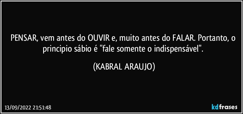 PENSAR, vem antes do OUVIR e, muito antes do FALAR. Portanto, o principio sábio é "fale somente o indispensável". (KABRAL ARAUJO)