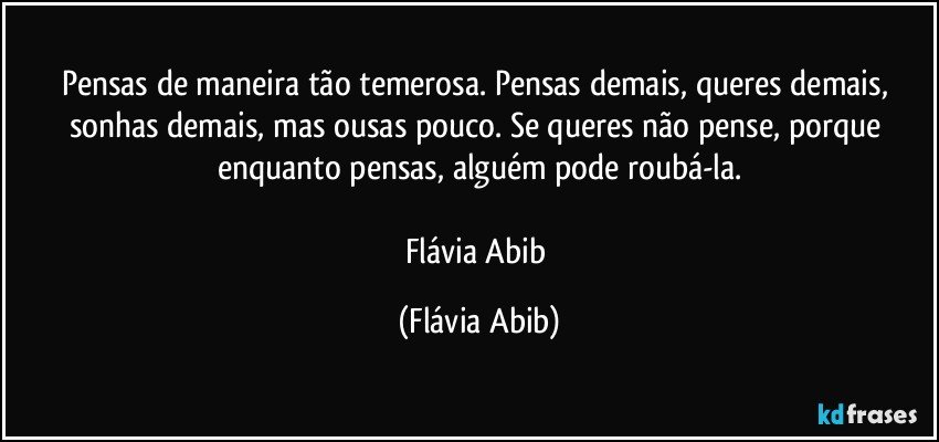 Pensas de maneira tão temerosa. Pensas demais, queres demais, sonhas demais, mas ousas pouco. Se queres não pense, porque enquanto pensas, alguém pode roubá-la.

Flávia Abib (Flávia Abib)